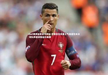 ebet易博体育官方网站-巴黎圣日耳曼士气低迷引关注 球队阵容调整迫在眉睫