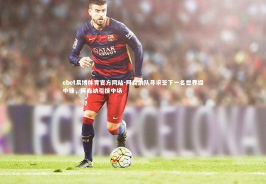 ebet易博体育官方网站-阿森纳队寻求签下一名世界级中锋，阿森纳引援中场