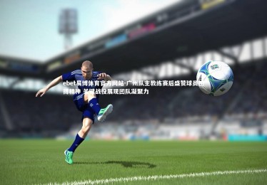 ebet易博体育官方网站-广州队主教练赛后盛赞球员拼搏精神 关键战役展现团队凝聚力