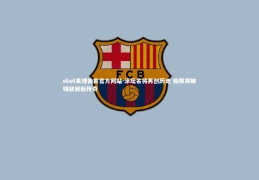 ebet易博体育官方网站-泳坛名将再创历史 极限突破铸就崭新传奇