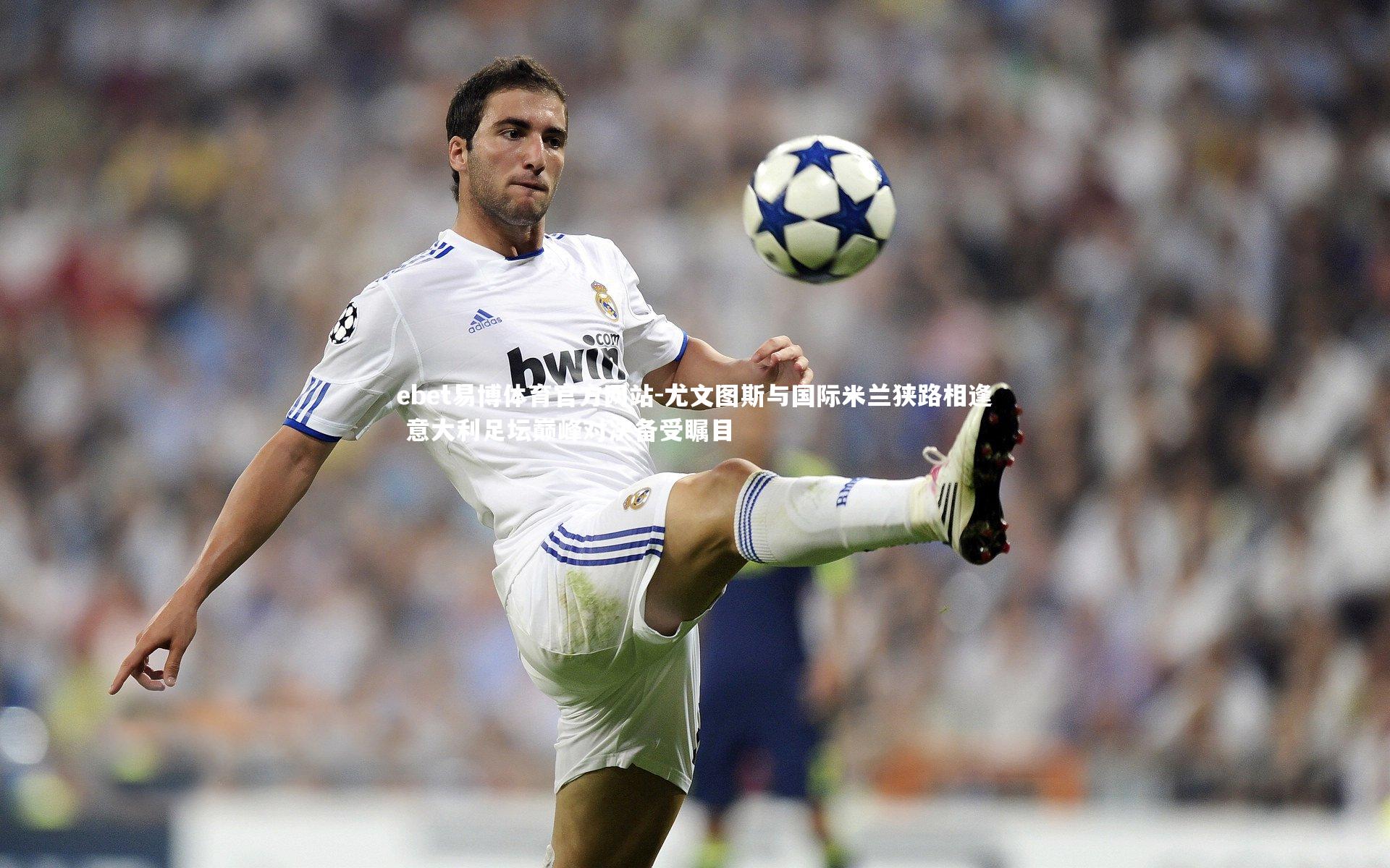 尤文图斯与国际米兰狭路相逢 意大利足坛巅峰对决备受瞩目